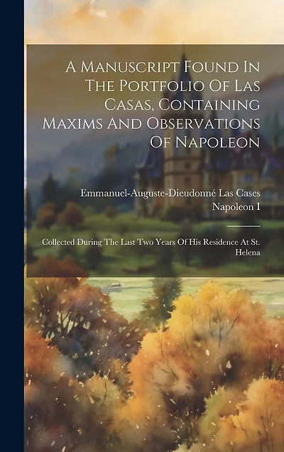 A Manuscript Found In The Portfolio Of Las Casas, Containing Maxims And Observations Of Napoleon: Collected During The Last Two Years Of His Residence At St. Helena