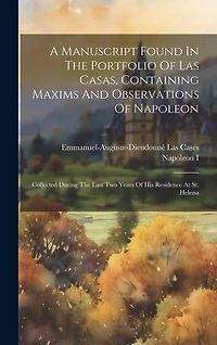 A Manuscript Found In The Portfolio Of Las Casas, Containing Maxims And Observations Of Napoleon: Collected During The Last Two Years Of His Residence At St. Helena