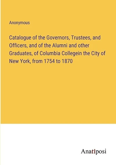 Catalogue of the Governors, Trustees, and Officers, and of the Alumni and other Graduates, of Columbia Collegein the City of New York, from 1754 to 1870