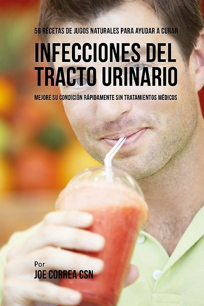 56 Recetas de Jugos Naturales Para Ayudar a Curar Infecciones Del Tracto Urinario: Mejore su Condición Rápidamente Sin Tratamientos Médicos