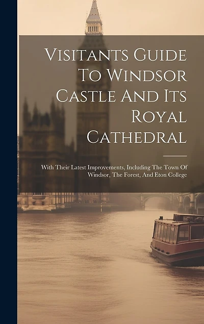Visitants Guide To Windsor Castle And Its Royal Cathedral: With Their Latest Improvements, Including The Town Of Windsor, The Forest