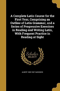 a Complete Latin Course: The First Year, Comprising an Outline of Grammar, and Series Progressive Exercises Re