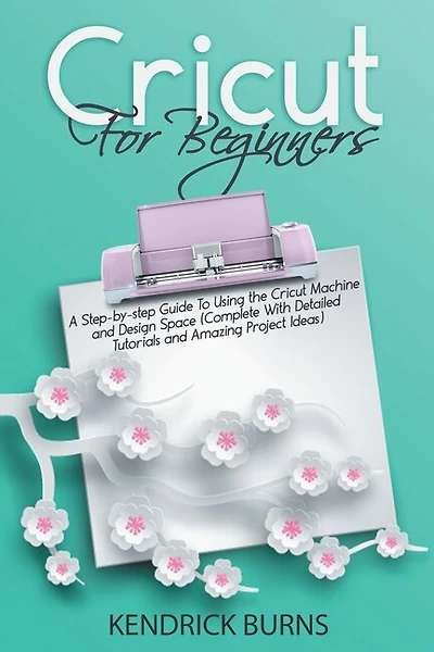 Cricut For Beginners: A Step-by-step Guide To Using The Cricut Machine And Design Space (complete With Detailed Tutorials