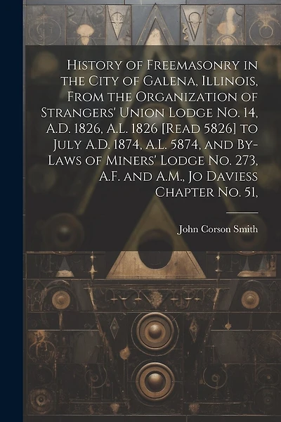 History of Freemasonry in the City of Galena, Illinois, From the Organization of Strangers' Union Lodge no. 14, A.D. 1826, A.L. 1826 [read 5826] to July A.D. 1874, A.L. 5874, and By-laws of Miners' Lodge no. 273, A.F. and A.M., Jo Daviess Chapter no. 51,
