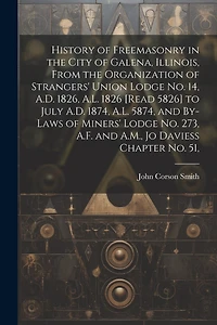 History of Freemasonry in the City of Galena, Illinois, From the Organization of Strangers' Union Lodge no. 14, A.D. 1826, A.L. 1826 [read 5826] to July A.D. 1874, A.L. 5874, and By-laws of Miners' Lodge no. 273, A.F. and A.M., Jo Daviess Chapter no. 51,