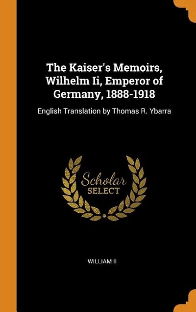 The Kaiser's Memoirs, Wilhelm Ii, Emperor of Germany, 1888-1918: English Translation by Thomas R. Ybarra