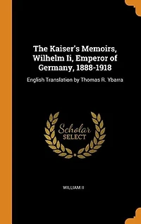 The Kaiser's Memoirs, Wilhelm Ii, Emperor of Germany, 1888-1918: English Translation by Thomas R. Ybarra