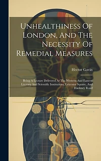 Unhealthiness Of London, And The Necessity Of Remedial Measures: Being A Lecture Delivered At The Western And Eastern Literary And Scientific Institutions, Leicester Square, And Hackney Road
