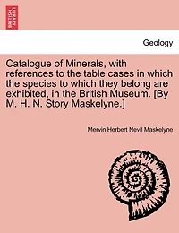 Catalogue Of Minerals, With References To The Table Cases In Which The Species To Which They Belong Are Exhibited, In The British Museum. [by M. H. N. Story Maskelyne.]