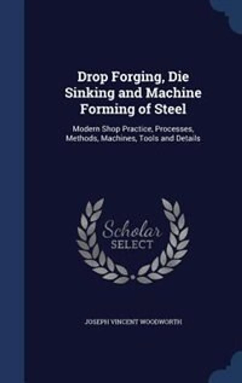Drop Forging, Die Sinking and Machine Forming of Steel: Modern Shop Practice, Processes, Methods, Machines, Tools and Details