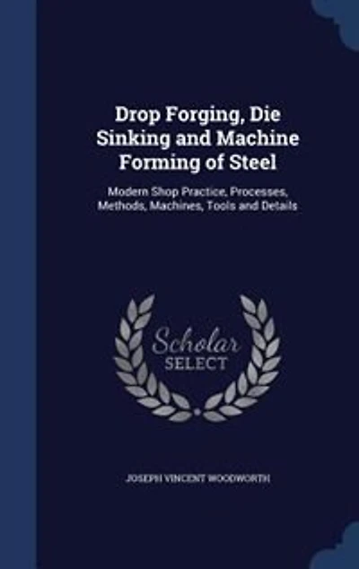 Drop Forging, Die Sinking and Machine Forming of Steel: Modern Shop Practice, Processes, Methods, Machines, Tools and Details