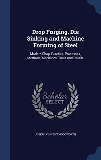 Drop Forging, Die Sinking and Machine Forming of Steel: Modern Shop Practice, Processes, Methods, Machines, Tools and Details
