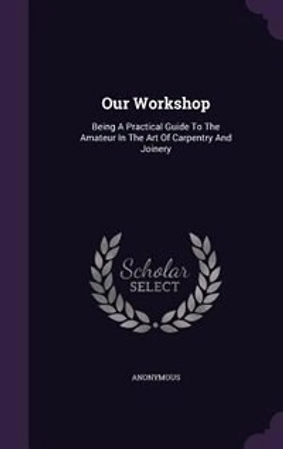 Our Workshop, Being a Practical Guide to the Amateur Art of Carpentry and Joinery ..