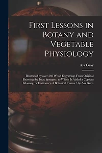 First Lessons in Botany and Vegetable Physiology: Illustrated by Over 360 Wood Engravings From Original Drawings by Isaac Sprague: to Which is Added a Copious Glossary, or Dictionary of Botanical Terms / by Asa Gray.