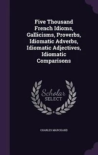 Five Thousand French Idioms, Gallicisms, Proverbs, Idiomatic Adverbs, Idiomatic Adjectives, Idiomatic Comparisons