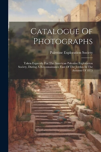 Catalogue Of Photographs: Taken Expressly For The American Palestine Exploration Society, During A Reconnaissance East Of The Jordan In The Autumn Of 1875