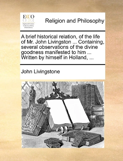 A Brief Historical Relation, Of The Life Of Mr. John Livingston ... Containing, Several Observations Of The Divine Goodness Manifested To Him ... Written By Himself In Holland, ...
