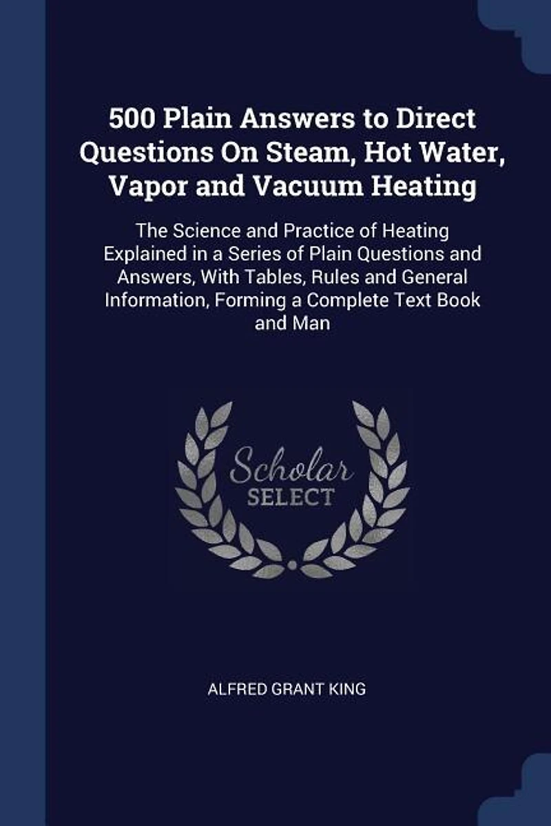 500 Plain Answers to Direct Questions On Steam, Hot Water, Vapor and Vacuum Heating: The Science and Practice of Heating Explained in a Series of Plain Questions and Answers, With Tabl