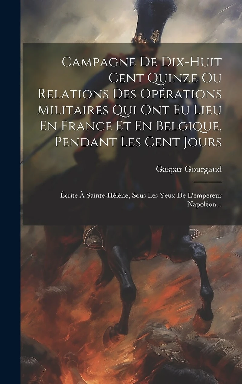Campagne De Dix-huit Cent Quinze Ou Relations Des Opérations Militaires Qui Ont Eu Lieu En France Et En Belgique, Pendant Les Cent Jours: Écrite À Sainte-hélène, Sous Les Yeux De L'empereur Napoléon...