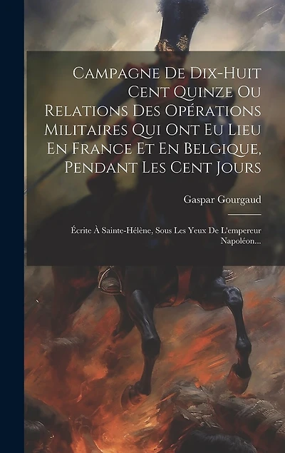 Campagne De Dix-huit Cent Quinze Ou Relations Des Opérations Militaires Qui Ont Eu Lieu En France Et En Belgique, Pendant Les Cent Jours: Écrite À Sainte-hélène, Sous Les Yeux De L'empereur Napoléon...