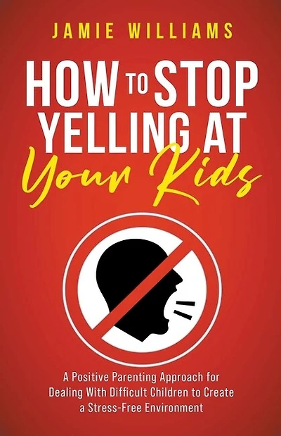 How to Stop Yelling at Your Kids: A Positive Parenting Approach for Dealing with Difficult Children to Create a Stress-Free Environment