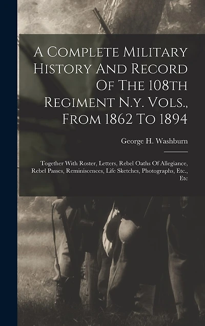 A Complete Military History And Record Of The 108th Regiment N.y. Vols., From 1862 To 1894: Together With Roster, Letters, Rebel Oaths Of Allegiance, Rebel Passes, Reminiscences, Life Sketches, Photographs, Etc