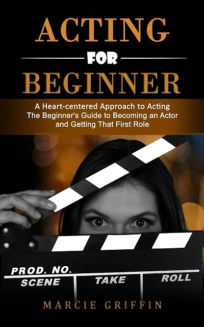 Acting for Beginners: A Heart-centered Approach to Acting (The Beginner's Guide to Becoming an Actor and Getting That First Role)