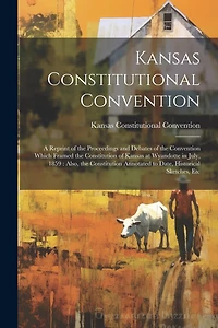 Kansas Constitutional Convention: A Reprint of the Proceedings and Debates of the Convention Which Framed the Constitution of Kansas at Wyandotte in July, 1859: Also, the Constitution Annotated to Date, Historical Sketches, Etc