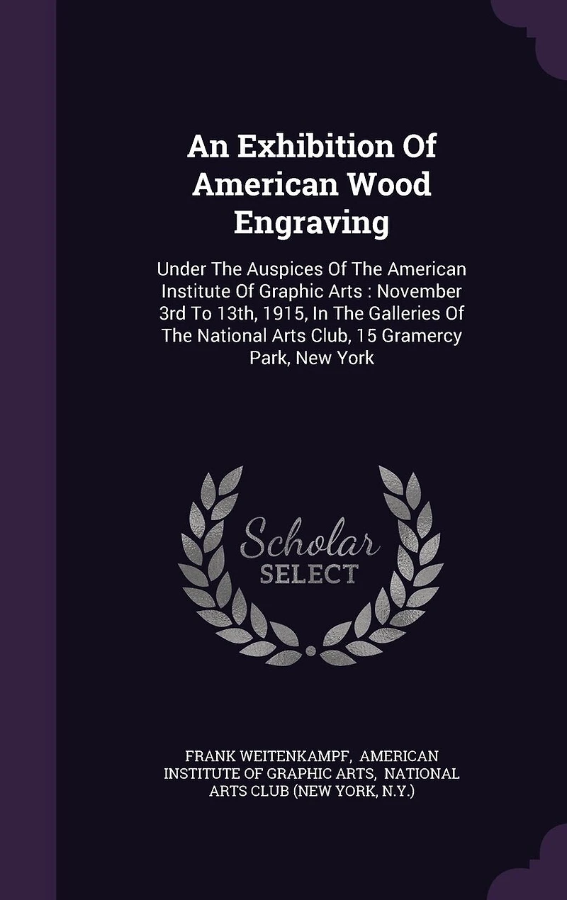 An Exhibition Of American Wood Engraving: Under The Auspices Of The American Institute Of Graphic Arts: November 3rd To 13th, 1915, In The Galleries Of The National Arts Club, 15 Gramercy Park, New York