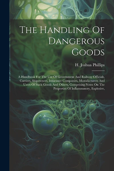 The Handling Of Dangerous Goods: A Handbook For The Use Of Government And Railway Officials, Carriers, Shipowners, Insurance Companies, Manufacturers And Users Of Such Goods And Others, Comprising Notes On The Properties Of Inflammatory, Explosive,
