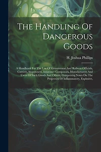 The Handling Of Dangerous Goods: A Handbook For The Use Of Government And Railway Officials, Carriers, Shipowners, Insurance Companies, Manufacturers And Users Of Such Goods And Others, Comprising Notes On The Properties Of Inflammatory, Explosive,