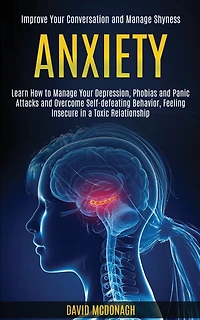 Anxiety: Learn How to Manage Your Depression, Phobias and Panic Attacks and Overcome Self-defeating Behavior, Feeling Insecure in a Toxic Relationship (Improve Your Conversation and Manage Shyness)