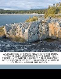 a Collection of Tracts Relating To the Deity, Worship and Satisfaction Lord Jesus Christ ...: Which is Prefix'd True Narrative Proceedings Dissenting Ministers Dublin Agai
