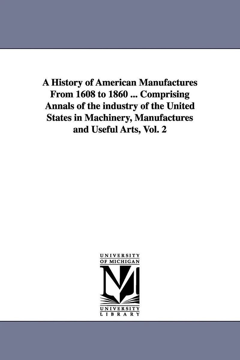 A History of American Manufactures From 1608 to 1860 ... Comprising Annals of the industry of the United States in Machinery, Manufactures and Useful Arts, Vol. 2