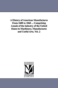 A History of American Manufactures From 1608 to 1860 ... Comprising Annals of the industry of the United States in Machinery, Manufactures and Useful Arts, Vol. 2