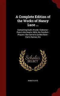 A Complete Edition of the Works Nancy Luce ...: Containing God's Words--Sickness--Poor Little Hearts--Milk--No Comfort--Prayers--Our Savior's Golde