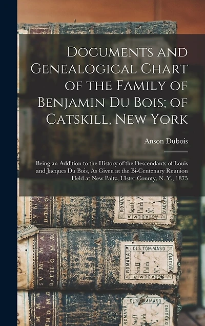 Documents and Genealogical Chart of the Family of Benjamin Du Bois; of Catskill, New York: Being an Addition to the History of the Descendants of Louis and Jacques Du Bois, As Given at the Bi-Centenary Reunion Held at New Paltz, Ulster County, N. Y., 1875