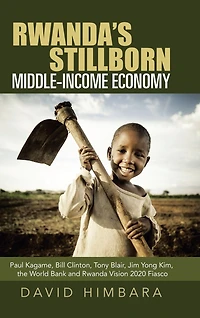 Rwanda's Stillborn Middle-income Economy: Paul Kagame, Bill Clinton, Tony Blair, Jim Yong Kim, The World Bank And Rwanda Vision 2020 Fiasco