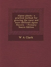 Alpine Plants: A Practical Method for Growing the Rarer and More, Difficult Flowers (Classic Reprint)