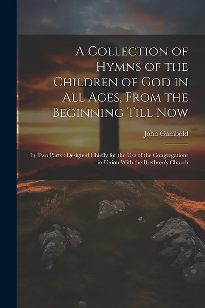 A Collection of Hymns of the Children of God in All Ages, From the Beginning Till Now: In Two Parts: Designed Chiefly for the Use of the Congregations in Union With the Brethren's Church