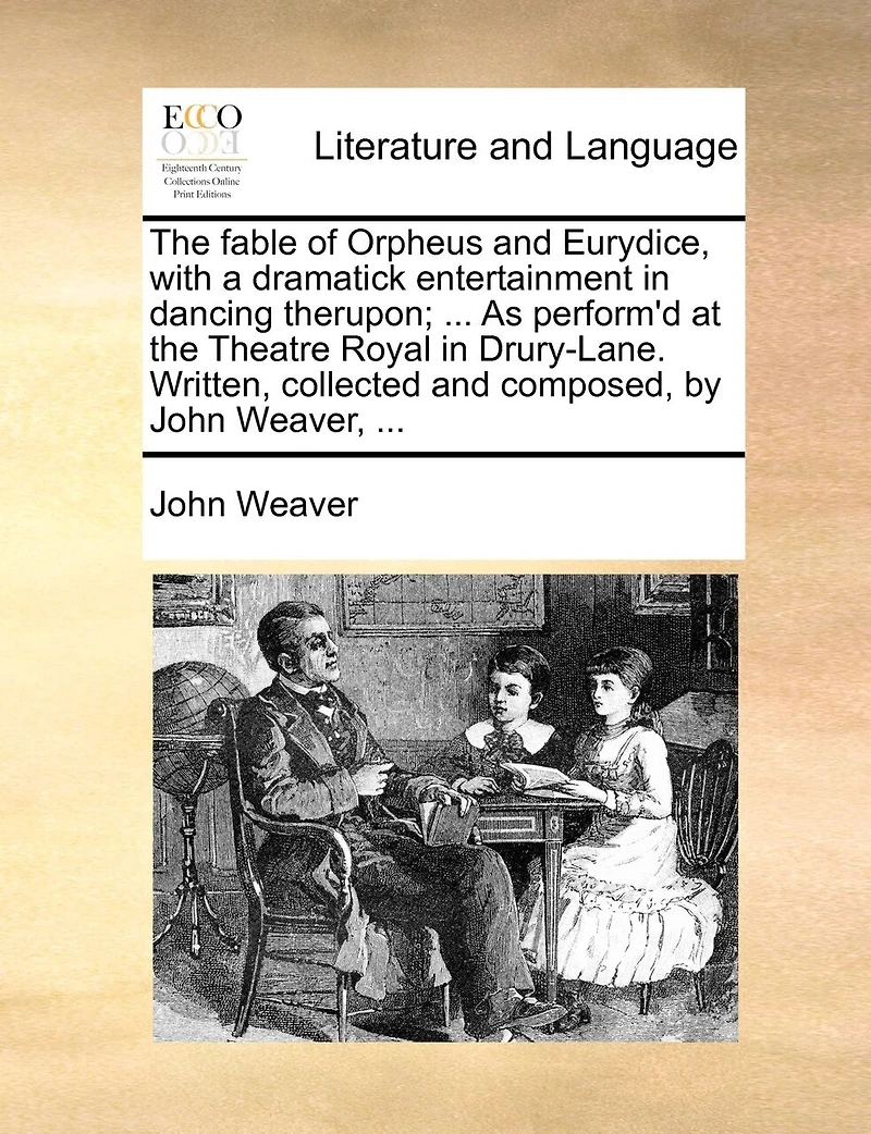 the Fable of Orpheus and Eurydice, With a Dramatick Entertainment Dancing Therupon; ... As Perform'd at Theatre Royal Drury-Lane. Written, Collected Composed, by John Weaver,
