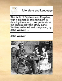the Fable of Orpheus and Eurydice, With a Dramatick Entertainment Dancing Therupon; ... As Perform'd at Theatre Royal Drury-Lane. Written, Collected Composed, by John Weaver,