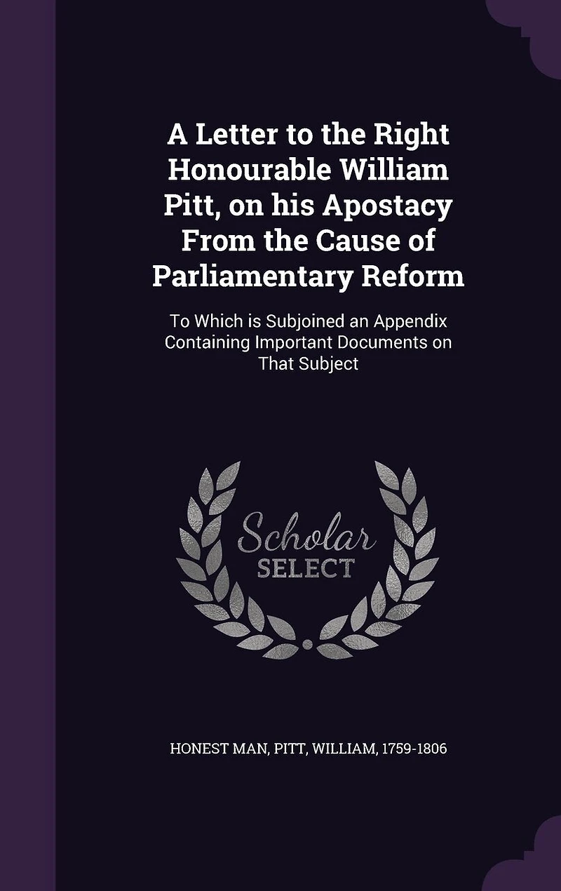 A Letter To the Right Honourable William Pitt, on his Apostacy From Cause of Parliamentary Reform: Which is Subjoined an Appendix Containing Important Documents That Subject