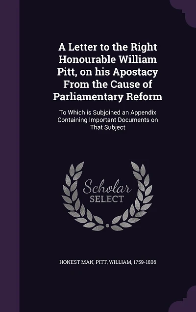 A Letter To the Right Honourable William Pitt, on his Apostacy From Cause of Parliamentary Reform: Which is Subjoined an Appendix Containing Important Documents That Subject