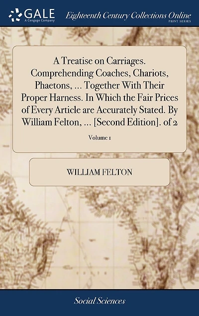 A Treatise on Carriages. Comprehending Coaches, Chariots, Phaetons, ... Together With Their Proper Harness. Which the Fair Prices of Every Article are Accurately Stated. By William Felton, [Second Edition]. 2; Volume 1