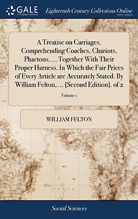 A Treatise on Carriages. Comprehending Coaches, Chariots, Phaetons, ... Together With Their Proper Harness. Which the Fair Prices of Every Article are Accurately Stated. By William Felton, [Second Edition]. 2; Volume 1