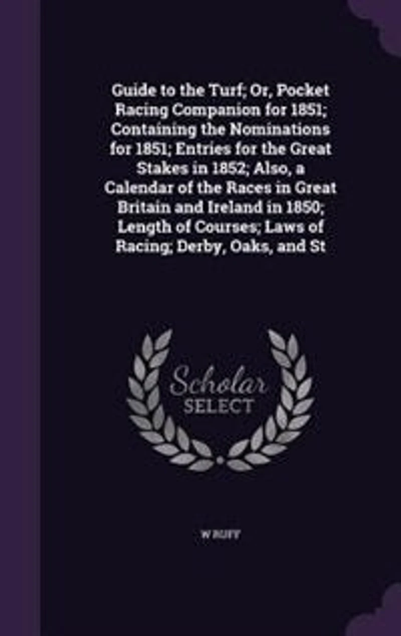 Guide to the Turf; Or, Pocket Racing Companion for 1851; Containing the Nominations for 1851; Entries for the Great Stakes in 1852; Also, a Calendar of the Races in Great Britain and Ireland in 1850; Length of Courses; Laws of Racing; Derby, Oaks, and St