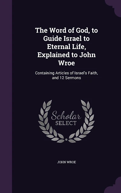 The Word of God, to Guide Israel to Eternal Life, Explained to John Wroe: Containing Articles of Israel's Faith, and 12 Sermons