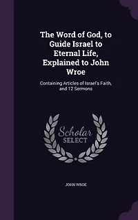 The Word of God, to Guide Israel to Eternal Life, Explained to John Wroe: Containing Articles of Israel's Faith, and 12 Sermons