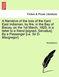 A Narrative Of The Loss Of The Kent East Indiaman, By Fire, In The Bay Of Biscay, On The 1st March, 1825, In A Letter To A Friend [signed, Servatus]. By A Passenger [i.e. Sir D. Macgregor].